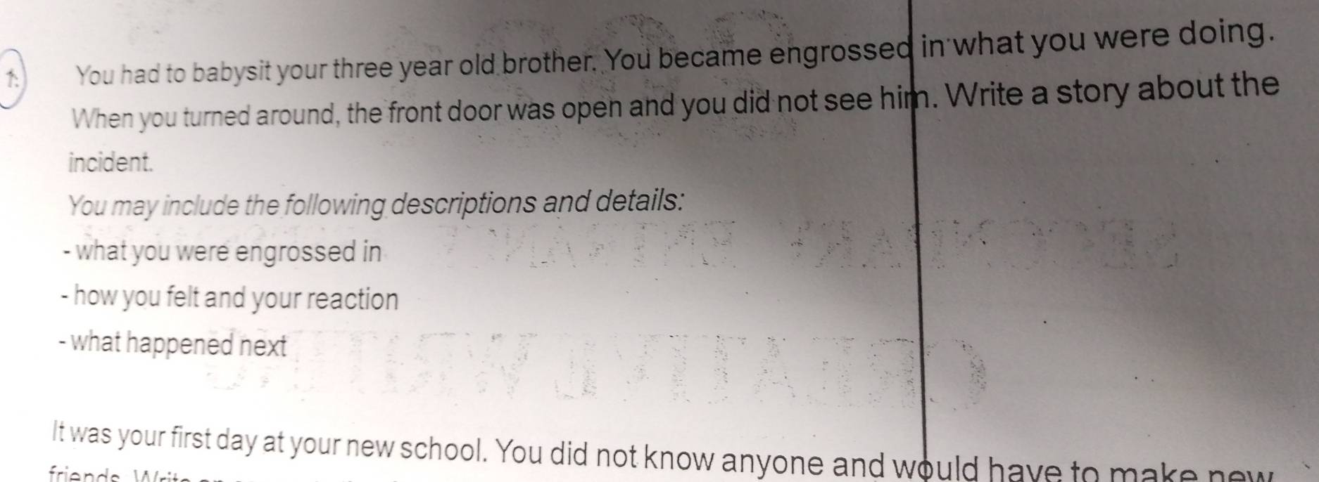 You had to babysit your three year old brother. You became engrossed in what you were doing. 
When you turned around, the front door was open and you did not see him. Write a story about the 
incident. 
You may include the following descriptions and details: 
- what you were engrossed in 
- how you felt and your reaction 
- what happened next 
It was your first day at your new school. You did not know anyone and would have to make new
