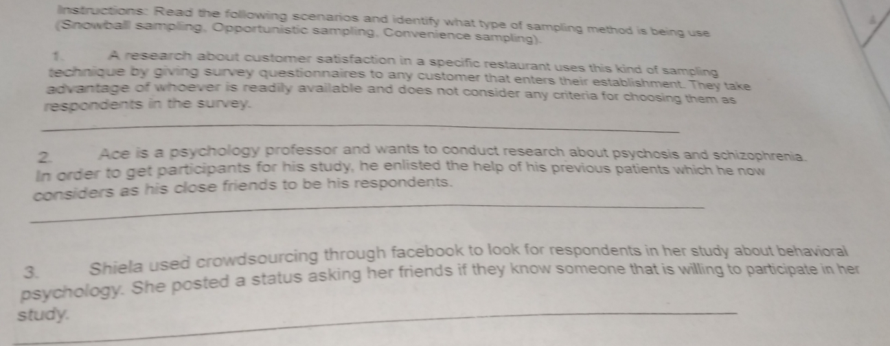 Instructions: Read the following scenarios and identify what type of sampling method is being use 
(Snowball sampling, Opportunistic sampling, Convenience sampling). 
1. A research about customer satisfaction in a specific restaurant uses this kind of sampling 
technique by giving survey questionnaires to any customer that enters their establishment. They take 
advantage of whoever is readily available and does not consider any criteria for choosing them as 
respondents in the survey. 
_ 
2. Ace is a psychology professor and wants to conduct research about psychosis and schizophrenia. 
In order to get participants for his study, he enlisted the help of his previous patients which he now 
_ 
considers as his close friends to be his respondents. 
3. Shiela used crowdsourcing through facebook to look for respondents in her study about behavioral 
psychology. She posted a status asking her friends if they know someone that is willing to participate in her 
study._