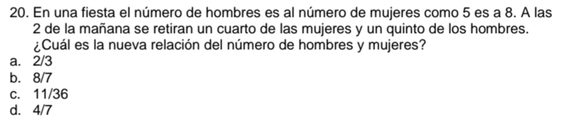 En una fiesta el número de hombres es al número de mujeres como 5 es a 8. A las
2 de la mañana se retiran un cuarto de las mujeres y un quinto de los hombres.
¿Cuál es la nueva relación del número de hombres y mujeres?
a. 2/3
b. 8/7
c. 11/36
d. 4/7