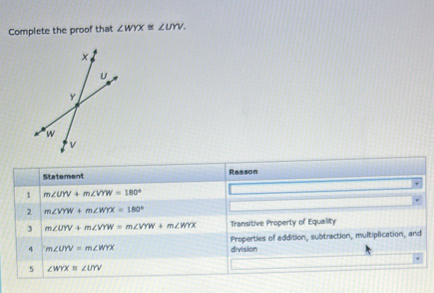 Complete the proof that ∠ WYX≌ ∠ UYV. 
Statement Reason 
1 m∠ UYV+m∠ VYW=180°
2 m∠ VYW+m∠ WYX=180°
3 m∠ UYV+m∠ VYW=m∠ VYW+m∠ WYX Transitive Property of Equality 
Properties of addition, subtraction, multiplication, and 
4 m∠ UYV=m∠ WYX division 
5 ∠ WYX≌ ∠ UYV