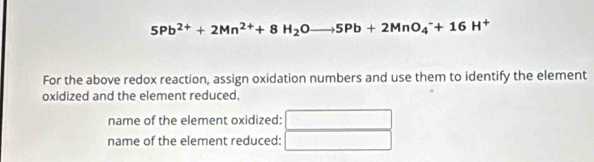 5Pb^(2+)+2Mn^(2+)+8H_2Oto 5Pb+2MnO_4^(-+16H^+)
For the above redox reaction, assign oxidation numbers and use them to identify the element 
oxidized and the element reduced. 
name of the element oxidized: 
name of the element reduced: