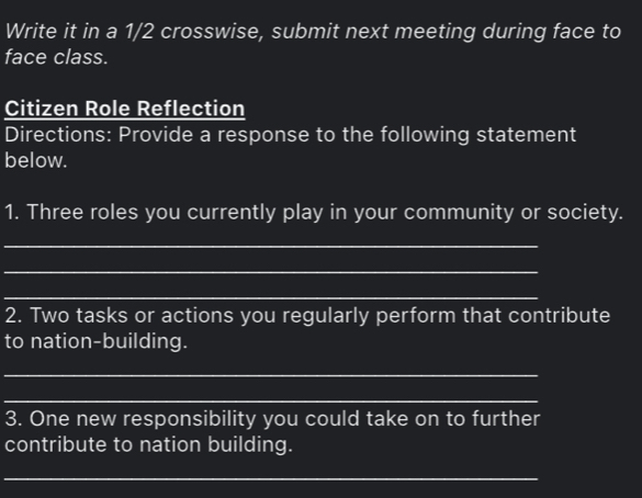 Write it in a 1/2 crosswise, submit next meeting during face to 
face class. 
Citizen Role Reflection 
Directions: Provide a response to the following statement 
below. 
1. Three roles you currently play in your community or society. 
_ 
_ 
_ 
2. Two tasks or actions you regularly perform that contribute 
to nation-building. 
_ 
_ 
3. One new responsibility you could take on to further 
contribute to nation building. 
_