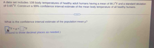 A data set includes 108 body temperatures of healthy adult humans having a mean of 98.2°F
of 0.65°F Construct a 99% confidence interval estimate of the mean body temperature of all healthy humans. and a standard deviation 
What is the confidence interval estimate of the population mean μ?
□°F
(Round to three decimal places as needed.)