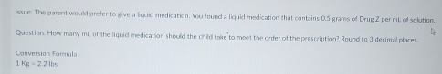 Issue: The parent would prefer to give a liquid medication. You found a liquid medication that contains 0.5 grams of Drug Z per mL of solution. 
Question: How many mL of the liquid medication should the child take to meet the order of the prescription? Round to 3 decimal places. 
Conversión Formula 
1 Kg=2.2lbs