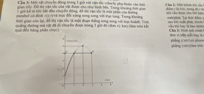 Một vật chuyển động trong 3 giờ với vận tốc v(km/h) phụ thuộc vào thời * Câu 2: Một khinh khí cầu 
gian t(h) Đ. Đồ thị vận tốc của vật được cho như hình bên. Trong khoảng thời gian điểm t là h(t), trong đó t tí
T giờ kể từ khi bất đầu chuyển động, đồ thị vận tốc là một phần của đường khí cầu được cho bởi hàm
parabol có đinh I(2:5) và trục đối xứng song song với trục tung. Trong khoảng  mét/phút. Tại thời điểm  x
thời gian còn lại, đồ thị vận tốc là một đoạn thẳng song song với trục hoành. Tính sau khi xuất phát, khinh
quãng đường mả vật đã di chuyển được trong 3 giờ đó (đơn vị: km) (làm tròn kết cầu khi bay là bao nhiêu
quả đến hàng phần chục). * Câu 3: Hình ảnh minh  1
đơn vị trên mỗi trục là 
phẳng (CBEF)có phươn
phẳng (0BD)(làm tròn