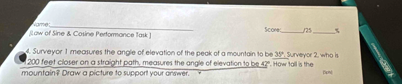 Name:_ Score: 
[Law of Sine & Cosine Performance Task ] _/25 _% 
ς 
4. Surveyor 1 measures the angle of elevation of the peak of a mountain to be 35°. Surveyor 2, who is
200 feet closer on a straight path, measures the angle of elevation to be 42°. How tall is the 
mountain? Draw a picture to support your answer. [5pts]