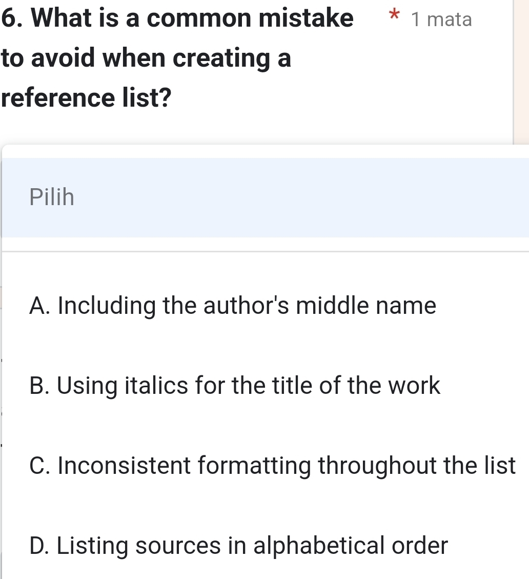 What is a common mistake * 1 mata
to avoid when creating a
reference list?
Pilih
A. Including the author's middle name
B. Using italics for the title of the work
C. Inconsistent formatting throughout the list
D. Listing sources in alphabetical order