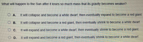 What will happen to the Sun after it loses so much mass that its gravity becomes weaker?
A. It will collapse and become a white dwarf, then eventually expand to become a red giant.
B. It will collapse and become a red giant, then eventually shrink to become a white dwarf.
C. It will expand and become a white dwarf, then eventually shrink to become a red giant.
D. It will expand and become a red giant, then eventually shrink to become a white dwarf.