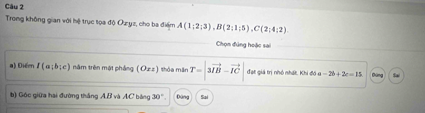 Trong không gian với hệ trục tọa độ Ozyz, cho ba điểm A(1;2;3), B(2;1;5), C(2;4;2). 
Chọn đúng hoặc sai
a) Điểm I(a;b;c) nâm trên mặt phầng (Oェz) thỏa mãn T=|3vector IB-vector IC| đạt giá trị nhỏ nhất. Khi đó a-2b+2c=15. Đúng Sai
b) Góc giữa hai đường thắng AB và AC bằng 30°. Đúng Sai