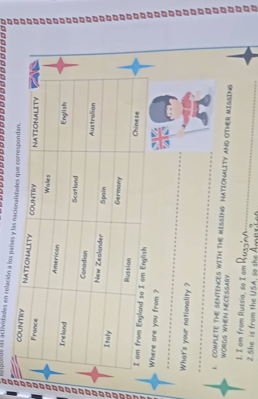 Responde las actividades en relación a 
Where are you from ? 
_ 
What's your nationality ? 
_ 
1. COMPLETE THE SENTENCES WITH THE MISSING NATIONALITY AND OTHER MISSING 
WORDS WHEN NECESSARY. 
_ 
1. I am from Russia, so I am 
2.She is from the USA, so she