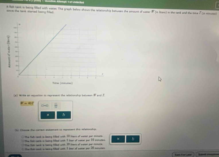 Question Attempt: 1 of Unlimited
A liah tank is being filled with water. The graph below shows the relationship between the amount of water W (in liters) in the tank and the time T (in mimumes)
since the tank started being filled.
(a) Write an equation to represent the relationship between W and T.
W=40T  □ /□  
C=0
× 5
(b) Cheose the correcs statement to represent this relationship.
The fish tank is being filled with 10 liters of water per minute.
The fish sank is leing filled with 1 liter of water per 10 minutes. × 5
The fisk tank is being filled with 20 liters of water per minute.
The fsh samk is being filled with 1 liter of water per 20 minutes.
Saes Fcr Lator Sstarét Asogwion