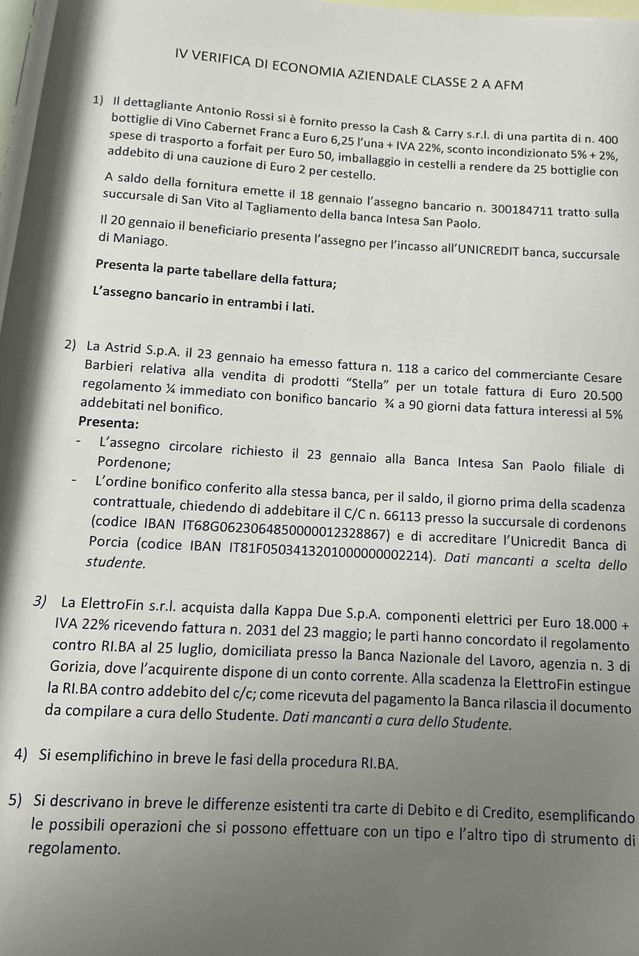 IV VERIFICA DI ECONOMIA AZIENDALE CLASSE 2 A AFM
1) Il dettagliante Antonio Rossi si è fornito presso la Cash & Carry s.r.I. di una partita di n. 400
bottiglie di Vino Cabernet Franc a Euro 6,25 l’una + IVA 22%, sconto incondizionato 5% +2% ,
spese di trasporto a forfait per Euro 50, imballaggio in cestelli a rendere da 25 bottiglie con
addebito di una cauzione di Euro 2 per cestello.
A saldo della fornitura emette il 18 gennaio l’assegno bancario n. 300184711 tratto sulla
succursale di San Vito al Tagliamento della banca Intesa San Paolo.
II 20 gennaio il beneficiario presenta l’assegno per l’incasso all’UNICREDIT banca, succursale
di Maniago.
Presenta la parte tabellare della fattura;
L’assegno bancario in entrambi i lati.
2) La Astrid S.p.A. il 23 gennaio ha emesso fattura n. 118 a carico del commerciante Cesare
Barbieri relativa alla vendita di prodotti “Stella” per un totale fattura di Euro 20.500
regolamento ¼ immediato con bonifico bancario ¾ a 90 giorni data fattura interessi al 5%
addebitati nel bonifico.
Presenta:
L'assegno circolare richiesto il 23 gennaio alla Banca Intesa San Paolo filiale di
Pordenone;
L’ordine bonifico conferito alla stessa banca, per il saldo, il giorno prima della scadenza
contrattuale, chiedendo di addebitare il C/C n. 66113 presso la succursale di cordenons
(codice IBAN IT68G0623064850000012328867) e di accreditare l'Unicredit Banca di
Porcia (codice IBAN IT81F0503413201000000002214). Dati mancanti a scelta dello
studente.
3) La ElettroFin s.r.l. acquista dalla Kappa Due S.p.A. componenti elettrici per Euro 18.000+
IVA 22% ricevendo fattura n. 2031 del 23 maggio; le parti hanno concordato il regolamento
contro RI.BA al 25 luglio, domiciliata presso la Banca Nazionale del Lavoro, agenzia n. 3 di
Gorizia, dove l’acquirente dispone di un conto corrente. Alla scadenza la ElettroFin estingue
la RI.BA contro addebito del c/c; come ricevuta del pagamento la Banca rilascia il documento
da compilare a cura dello Studente. Dati mancanti α cura dello Studente.
4) Si esemplifichino in breve le fasi della procedura RI.BA.
5) Si descrivano in breve le differenze esistenti tra carte di Debito e di Credito, esemplificando
le possibili operazioni che si possono effettuare con un tipo e l’altro tipo di strumento di
regolamento.