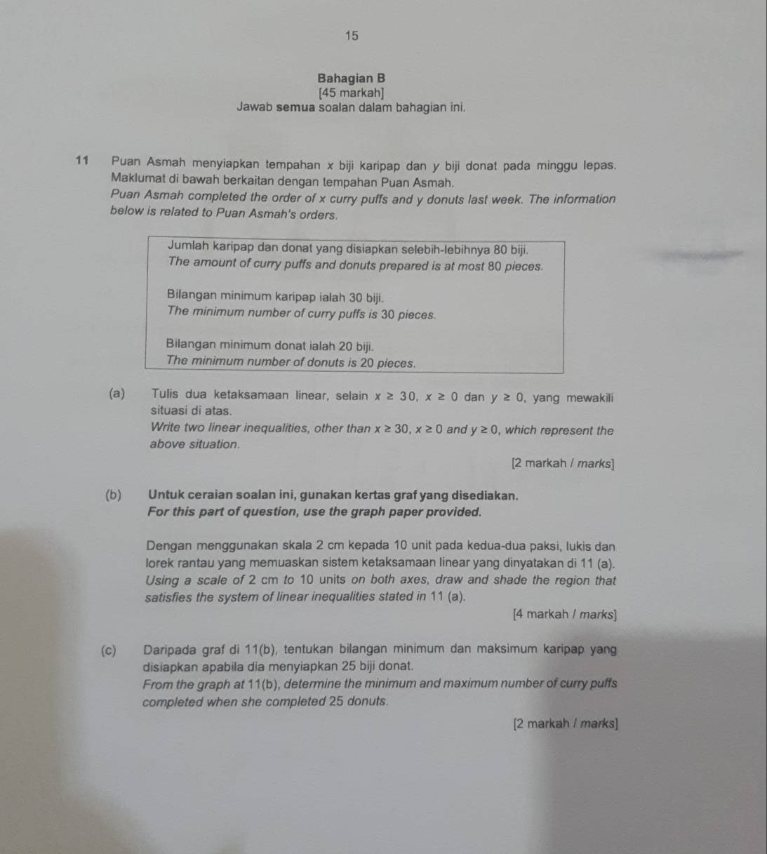 Bahagian B
[45 markah]
Jawab semua soalan dalam bahagian ini.
11 Puan Asmah menyiapkan tempahan x biji karipap dan y biji donat pada minggu lepas.
Maklumat di bawah berkaitan dengan tempahan Puan Asmah.
Puan Asmah completed the order of x curry puffs and y donuts last week. The information
below is related to Puan Asmah's orders.
Jumlah karipap dan donat yang disiapkan selebih-lebihnya 80 biji.
The amount of curry puffs and donuts prepared is at most 80 pieces.
Bilangan minimum karipap ialah 30 biji.
The minimum number of curry puffs is 30 pieces.
Bilangan minimum donat ialah 20 biji.
The minimum number of donuts is 20 pieces.
(a) Tulis dua ketaksamaan linear, selain x≥ 30,x≥ 0 dan y≥ 0 , yang mewakili
situasi di atas.
Write two linear inequalities, other than x≥ 30,x≥ 0 and y≥ 0 , which represent the
above situation.
[2 markah / marks]
(b) Untuk ceraian soalan ini, gunakan kertas graf yang disediakan.
For this part of question, use the graph paper provided.
Dengan menggunakan skala 2 cm kepada 10 unit pada kedua-dua paksi, lukis dan
lorek rantau yang memuaskan sistem ketaksamaan linear yang dinyatakan di 11 (a).
Using a scale of 2 cm to 10 units on both axes, draw and shade the region that
satisfies the system of linear inequalities stated in 11 (a).
[4 markah / marks]
(c) Daripada graf di 11(b), tentukan bilangan minimum dan maksimum karipap yang
disiapkan apabila dia menyiapkan 25 biji donat.
From the graph at 11 l(b), determine the minimum and maximum number of curry puffs
completed when she completed 25 donuts.
[2 markah / marks]