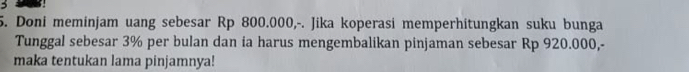 Doni meminjam uang sebesar Rp 800.000,-. Jika koperasi memperhitungkan suku bunga 
Tunggal sebesar 3% per bulan dan ia harus mengembalikan pinjaman sebesar Rp 920.000,- 
maka tentukan lama pinjamnya!