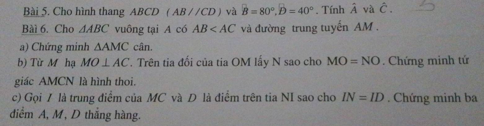 Cho hình thang ABCD (AB//CD) và B=80°, D=40°. Tính hat A và hat C. 
Bàì 6. Cho △ ABC vuông tại A có AB và đường trung tuyến AM. 
a) Chứng minh △ AMC cân. 
b) Từ M hạ MO⊥ AC. Trên tia đối của tia OM lấy N sao cho MO=NO. Chứng minh tứ 
giác AMCN là hình thoi. 
c) Gọi I là trung điểm của MC và D là điểm trên tia NI sao cho IN=ID. Chứng minh ba 
điểm A, M, D thắng hàng.