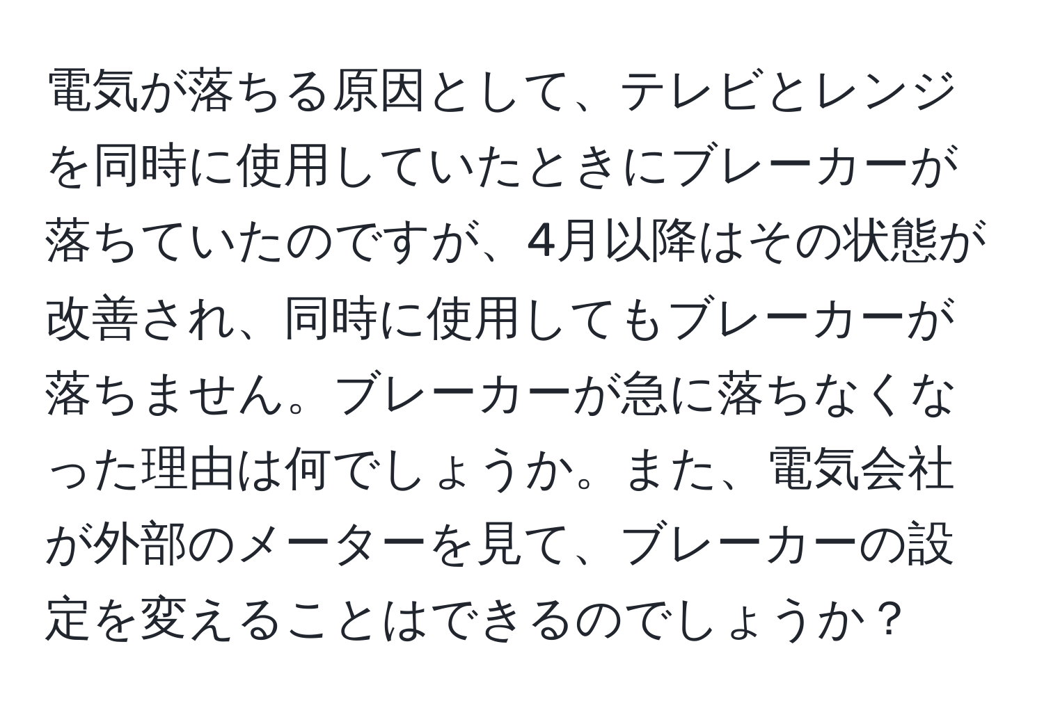 電気が落ちる原因として、テレビとレンジを同時に使用していたときにブレーカーが落ちていたのですが、4月以降はその状態が改善され、同時に使用してもブレーカーが落ちません。ブレーカーが急に落ちなくなった理由は何でしょうか。また、電気会社が外部のメーターを見て、ブレーカーの設定を変えることはできるのでしょうか？