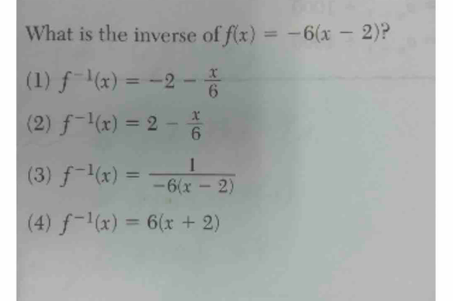 What is the inverse of f(x)=-6(x-2) ?
(1) f^(-1)(x)=-2- x/6 
(2) f^(-1)(x)=2- x/6 
(3) f^(-1)(x)= 1/-6(x-2) 
(4) f^(-1)(x)=6(x+2)