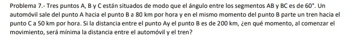 Problema 7.- Tres puntos A, B y C están situados de modo que el ángulo entre los segmentos AB y BC es de 60°. Un 
automóvil sale del punto A hacia el punto B a 80 km por hora y en el mismo momento del punto B parte un tren hacia el 
punto C a 50 km por hora. Si la distancia entre el punto Ay el punto B es de 200 km, ¿en qué momento, al comenzar el 
movimiento, será mínima la distancia entre el automóvil y el tren?
