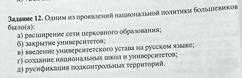 Βадание 12. Олденеиηемνηαизαδдроявлений национальной πолитики большевиков
быi0(a):
а) расширение сети церковного образования;
б) закрытие университетов;
в) ввеление университетского устава на русском языке;
г) созлание национальных цркол и университетов;
д) русификация πолΚонтрольных τерриторий.