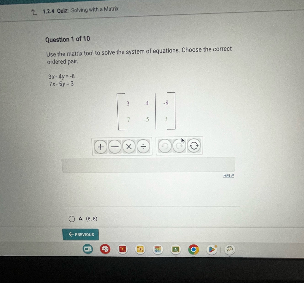 Solving with a Matríx
Question 1 of 10
Use the matrix tool to solve the system of equations. Choose the correct
ordered pair.
3x-4y=-8
7x-5y=3
HELP
A. (8,8)
PREVIOUS