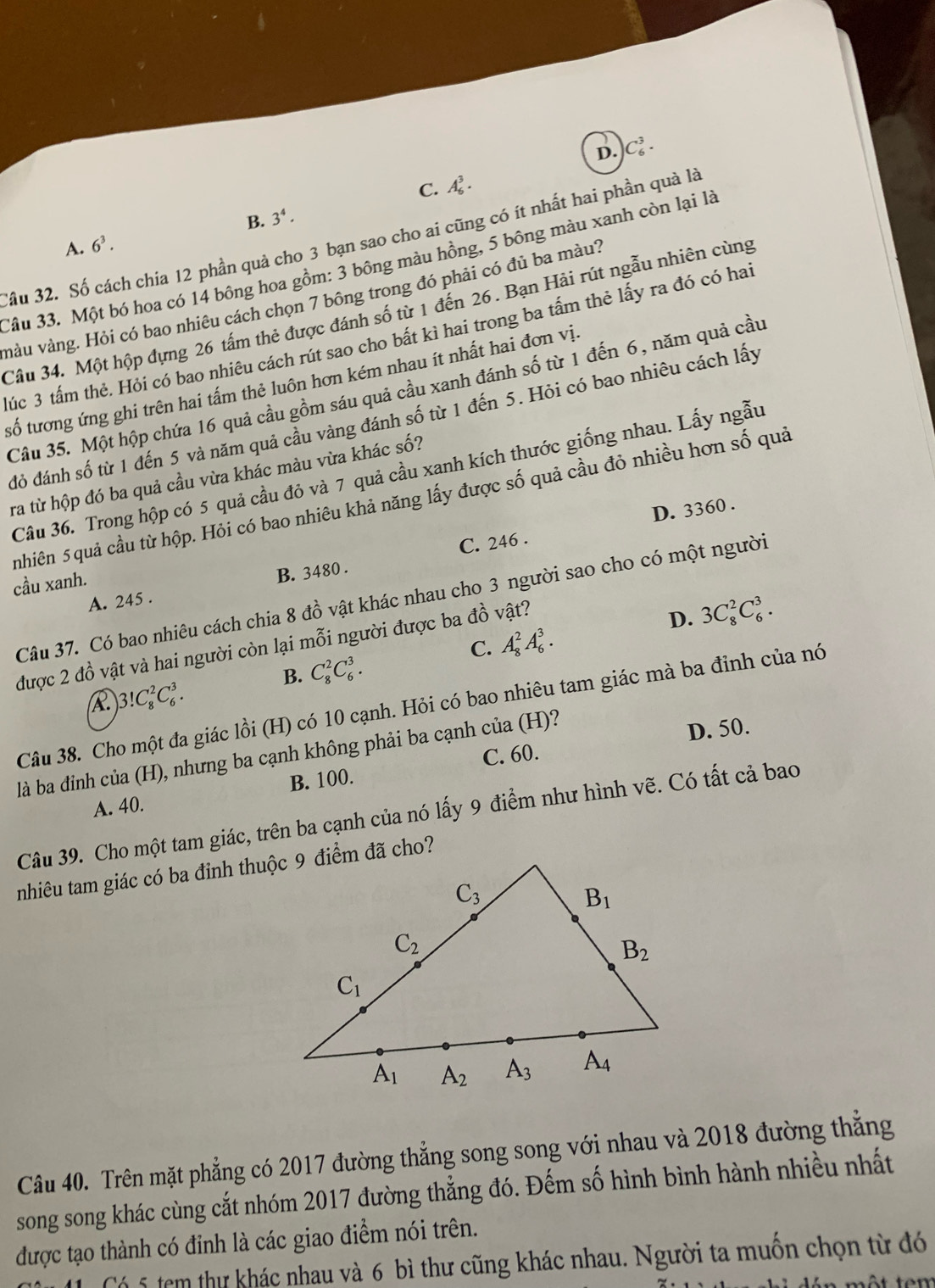 D. C_6^(3.
C. A_6^3.
B. 3^4).
Sầu 32. Số cách chia 12 phần quả cho 3 bạn sao cho ai cũng có ít nhất hai phần quà là
A. 6^3.
Câu 33. Một bó hoa có 14 bông hoa gồm: 3 bông màu hồng, 5 bông màu xanh còn lại là
màu vàng. Hỏi có bao nhiêu cách chọn 7 bông trong đó phải có đủ ba màu?
Câu 34. Một hộp đựng 26 tấm thẻ được đánh số từ 1 đến 26. Bạn Hải rút ngẫu nhiên cùng
Múc 3 tấm thẻ. Hỏi có bao nhiêu cách rút sao cho bất kì hai trong ba tấm thẻ lấy ra đó có hai
tsố tương ứng ghi trên hai tấm thẻ luôn hơn kém nhau ít nhất hai đơn vị.
Câu 35. Một hộp chứa 16 quả cầu gồm sáu quả cầu xanh đánh số từ 1 đến 6, năm quả cầu
đỏ đánh số từ 1 đến 5 và năm quả cầu vàng đánh số từ 1 đến 5. Hỏi có bao nhiêu cách lấy
Câu 36. Trong hộp có 5 quả cầu đỏ và 7 quả cầu xanh kích thước giống nhau. Lấy ngẫu
ra từ hộp đó ba quả cầu vừa khác màu vừa khác số?
nhiên 5quả cầu từ hộp. Hỏi có bao nhiêu khả năng lấy được số quả cầu đỏ nhiều hơn số quả
C. 246 . D. 3360 .
cầu xanh.
A. 245 . B. 3480 .
Câu 37. Có bao nhiêu cách chia 8 đồ vật khác nhau cho 3 người sao cho có một người
D. 3C_8^2C_6^3.
C. A_8^2A_6^3.
được 2 đồ vật và hai người còn lại mỗi người được ba đồ vật?
B. C_8^2C_6^3.
)3!C_8^2C_6^3.
Câu 38. Cho một đa giác lồi (H) có 10 cạnh. Hỏi có bao nhiêu tam giác mà ba đỉnh của nó
C. 60. D. 50.
là ba đinh của (H), nhưng ba cạnh không phải ba cạnh của (H)?
A. 40. B. 100.
Câu 39. Cho một tam giác, trên ba cạnh của nó lấy 9 điểm như hình vẽ. Có tất cả bao
nhiêu tam giác có ba đinh thuộc 9 điểm đã cho?
Câu 40. Trên mặt phẳng có 2017 đường thẳng song song với nhau và 2018 đường thẳng
song song khác cùng cắt nhóm 2017 đường thẳng đó. Đếm số hình bình hành nhiều nhất
được tạo thành có đỉnh là các giao điểm nói trên.
1 Có 5 tem thư khác nhau và 6 bì thư cũng khác nhau. Người ta muồn chọn từ đó
tột tem