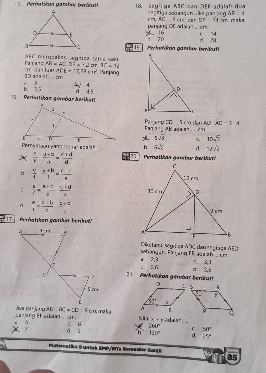 Perhatikan gambar berikut! 18. Segitiga ABC dan DEF adalah dua
segitiga sebangun. Jika panjang AB=4
Cπ AC=6cm , dan DF=24cm , maka
panjang DE adalah ... cm.
16 c. 14
b. 20 d. 28
19.
Perhatikan gambar berikut!
ABC merupakan segitiga sama kaki.
Panjang AB=AC,DE=7,2cm,BC=12
cm, dan luas ADE=17,28cm^2. Panjang
BD adalah ... cm.
a. 3
4
b. 3,5 d. 4,5
16. Perhatikan gambar berikut!
Panjang CD=5cm dan AD:AC=3:4.
Panjang AB adalah .... cm.
5sqrt(3)
C. 10sqrt(3)
Pernyataan yang benar adalah ....
b. 6sqrt(2) d. 12sqrt(2)
 e/f = (a+b)/a = (c+d)/d 
20. Perhatikan gambar berikut!
b.  e/f = (a+b)/f = (c+d)/e 
C.  e/f = (a+b)/c = (c+d)/a 
d.  e/f = (a+b)/b = (c+d)/c 
17.  Perhatikan gambar berikut!
Diketahui segitiga ADC dan segitiga AED
sebangun. Panjang EB adalah ... cm.
a. 2,3 c. 3,3
b. 2,6 d. 3,6
21. Perhatikan gambar berikut!
Jika panjang AB=BC=CD=9cm , maka 
panjang BF adalah ... cm. Nilai x+y adalah ....
a. 6 c.8 260°
C. 50°
7 d. 9 b. 130°
d. 25°
Matematika 9 untuk SMP/MTs Semester Ganjil
85