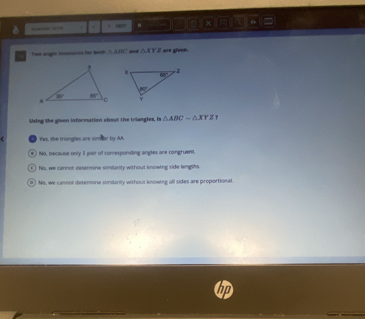 × a
Quasion 16/70 < > HEXT
Two angle measures for both △ ABC and △ XYZ are given.
Using the given information about the triangles, is △ ABCsim △ XYZ ,
Yes, the triangles are simbar by AA.
#) No, because only 1 pair of corresponding angles are congruent.
c ) No, we cannot determine similarity without knowing side lengths.
o) No, we cannot determine similarity without knowing all sides are proportional.