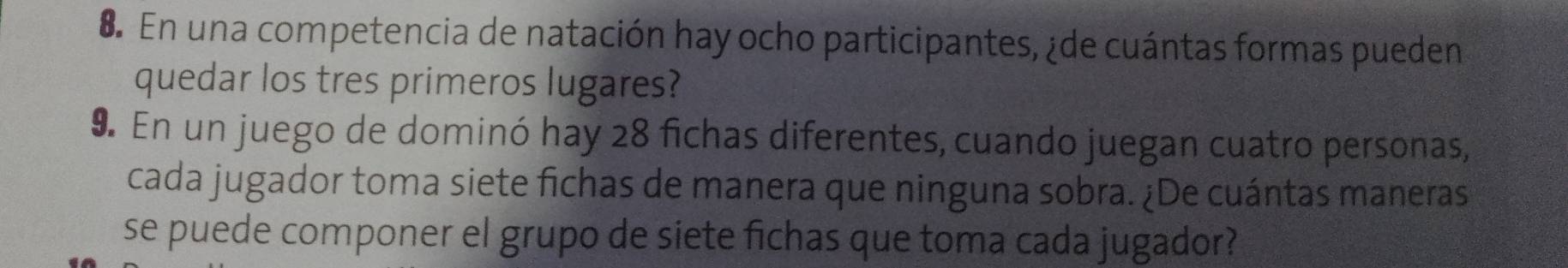 En una competencia de natación hay ocho participantes, ¿de cuántas formas pueden 
quedar los tres primeros lugares? 
9. En un juego de dominó hay 28 fichas diferentes, cuando juegan cuatro personas, 
cada jugador toma siete fichas de manera que ninguna sobra. ¿De cuántas maneras 
se puede componer el grupo de siete fichas que toma cada jugador?