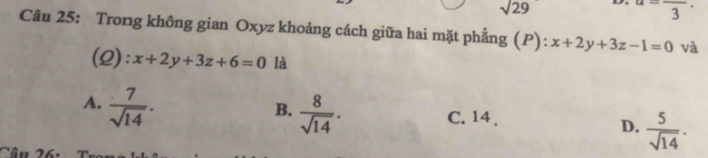 sqrt(29)
a=frac 3·
Câu 25: Trong không gian Oxyz khoảng cách giữa hai mặt phẳng (P): x+2y+3z-1=0 và
(Q): x+2y+3z+6=0 là
A.  7/sqrt(14) .
B.  8/sqrt(14) .
C. 14.
D.  5/sqrt(14) .