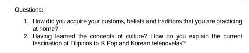 How did you acquire your customs, beliefs and traditions that you are practicing 
at home? 
2. Having learned the concepts of culture? How do you explain the current 
fascination of Filipinos to K Pop and Korean telenovelas?