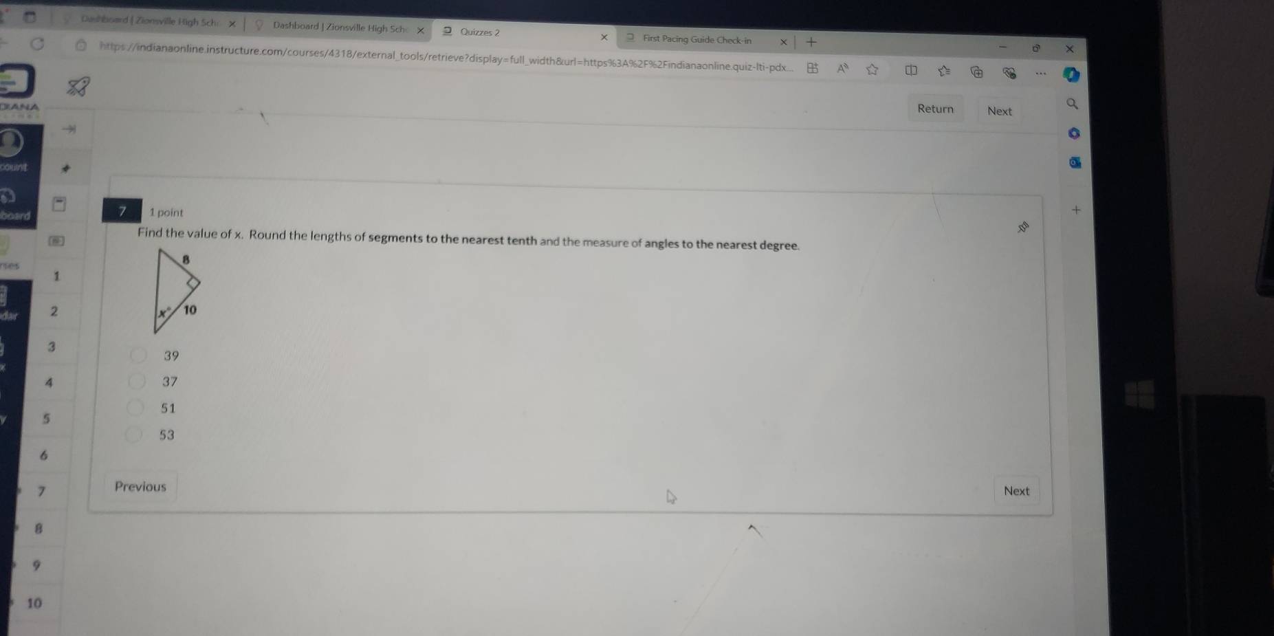 Dashboard | Zionsville High Sch X Dashboard | Zionsville High Sch x 2 Quizzes 2  First Pacing Guide Check-in
https://indianaonline.instructure.com/courses/4318/external_tools/retrieve?display=full_width&url=https%3A%2F%2Findianaonline.quiz-lti-pdx...
Return Next
a
7 1 point
Find the value of x. Round the lengths of segments to the nearest tenth and the measure of angles to the nearest degree.
1
2
3
39
7
37
51
5
53
6
7 Previous Next
8
9
10