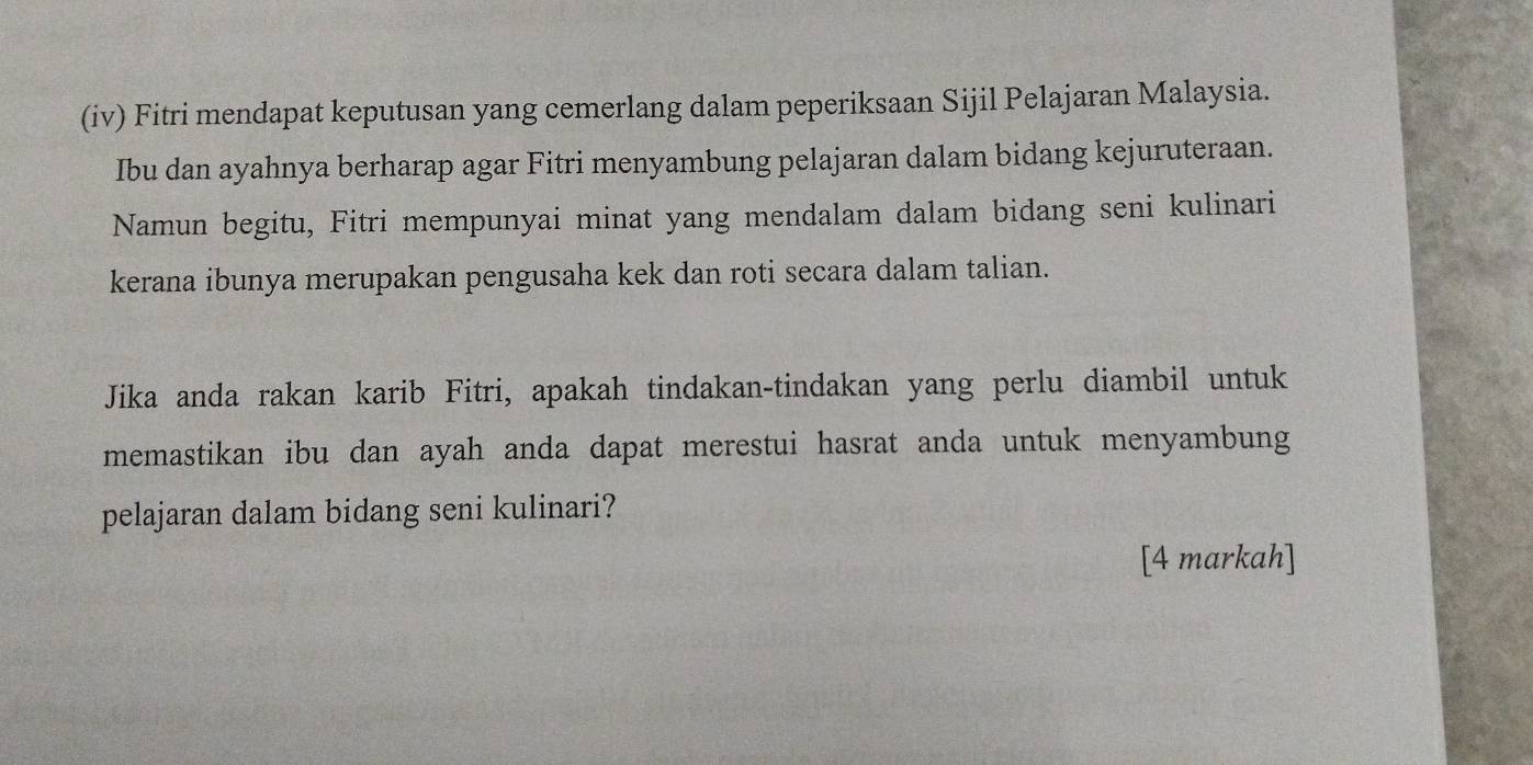 (iv) Fitri mendapat keputusan yang cemerlang dalam peperiksaan Sijil Pelajaran Malaysia. 
Ibu dan ayahnya berharap agar Fitri menyambung pelajaran dalam bidang kejuruteraan. 
Namun begitu, Fitri mempunyai minat yang mendalam dalam bidang seni kulinari 
kerana ibunya merupakan pengusaha kek dan roti secara dalam talian. 
Jika anda rakan karib Fitri, apakah tindakan-tindakan yang perlu diambil untuk 
memastikan ibu dan ayah anda dapat merestui hasrat anda untuk menyambung 
pelajaran dalam bidang seni kulinari? 
[4 markah]