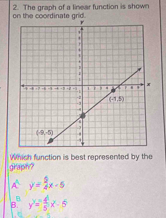 The graph of a linear function is shown
on the coordinate grid.
Which function is best represented by the
graph?
A y= 5/4 x-5
B
B. y^y= 4^4/5 x-5
_ ^ 5