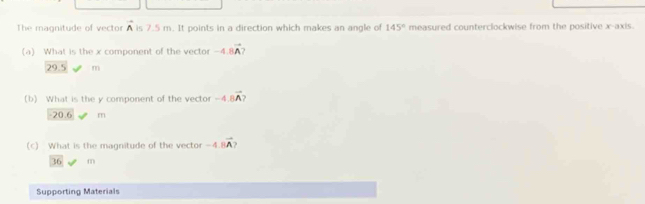 The magnitude of vector A is 7.5 m. It points in a direction which makes an angle of 145° measured counterclockwise from the positive x-axis.
(a) What is the x component of the vector -4.8vector A
29.5 m
(b) What is the y component of the vector -4.8vector A?
-20.6 m
(c) What is the magnitude of the vector -4 vector A
36 m
Supporting Materials