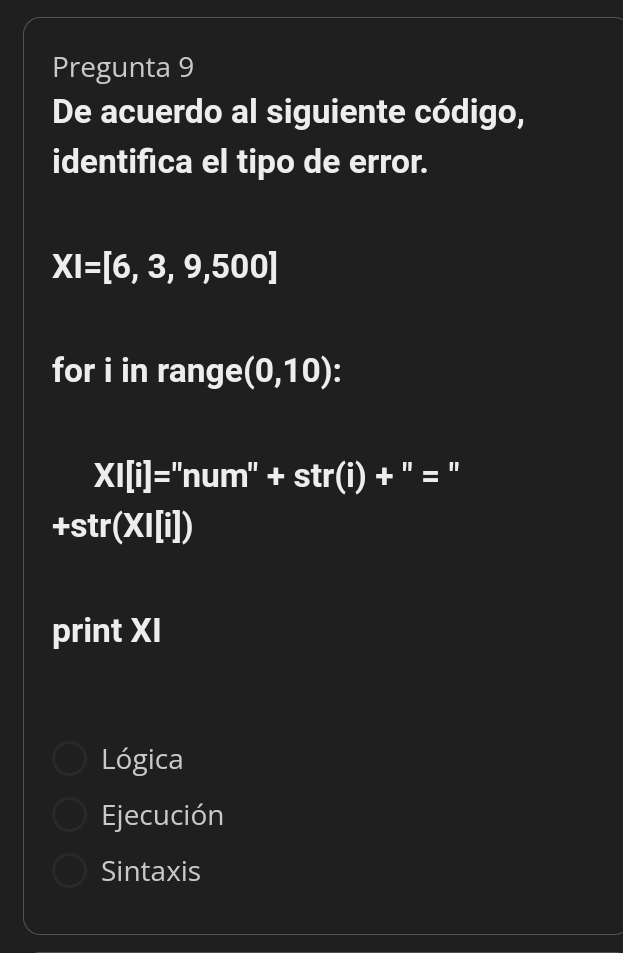 Pregunta 9
De acuerdo al siguiente código,
identifica el tipo de error.
XI=[6,3,9,500]
for i in range (0,10)
XI[i]=''num''+str(i)+ ''= : ''
+str(XI[i])
print XI
Lógica
Ejecución
Sintaxis