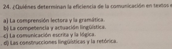 ¿Quiénes determinan la eficiencia de la comunicación en textos e
a) La comprensión lectora y la gramática.
b) La competencia y actuación lingüística.
c) La comunicación escrita y la lógica.
. d) Las construcciones lingüísticas y la retórica.