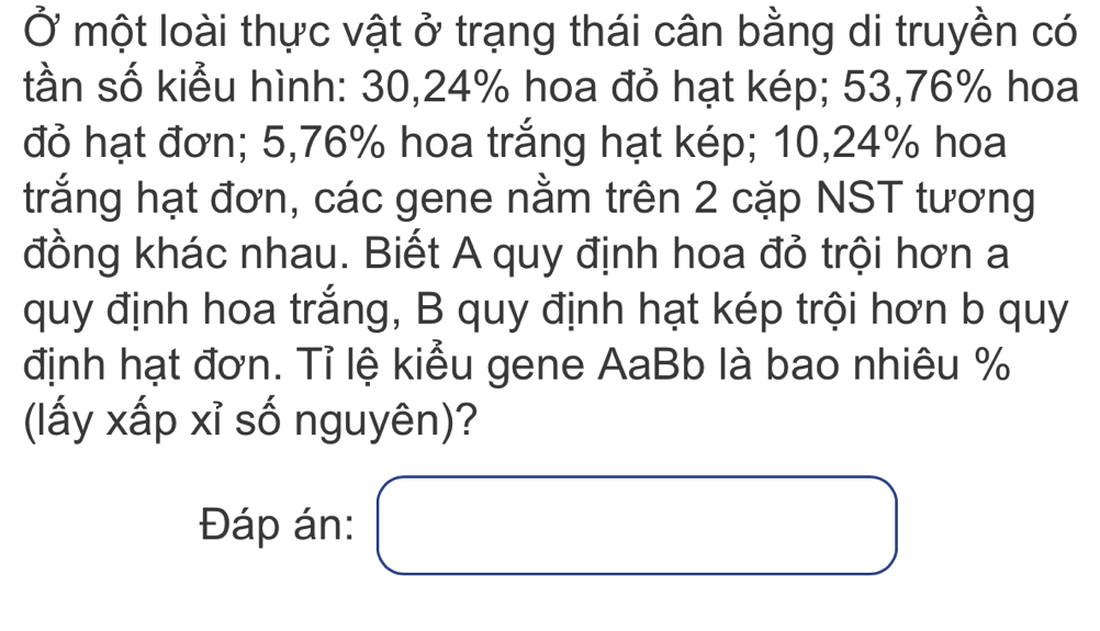 Ở một loài thực vật ở trạng thái cân bằng di truyền có 
tần số kiểu hình: 30,24% hoa đỏ hạt kép; 53,76% hoa 
đỏ hạt đơn; 5,76% hoa trắng hạt kép; 10,24% hoa 
trắng hạt đơn, các gene nằm trên 2 cặp NST tương 
đồng khác nhau. Biết A quy định hoa đỏ trội hơn a 
quy định hoa trắng, B quy định hạt kép trội hơn b quy 
định hạt đơn. Tỉ lệ kiểu gene AaBb là bao nhiêu %
(lấy xấp xỉ số nguyên)? 
Đáp án: □