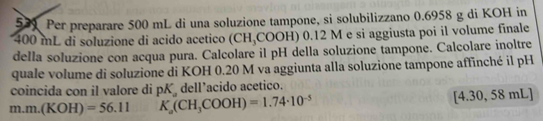 5 9 Per preparare 500 mL di una soluzione tampone, si solubilizzano 0.6958 g di KOH in
400 mL di soluzione di acido acetico (CH_3COOH) ) 0.12 M e si aggiusta poi il volume finale 
della soluzione con acqua pura. Calcolare il pH della soluzione tampone. Calcolare inoltre 
quale volume di soluzione di KOH 0.20 M va aggiunta alla soluzione tampone affinché il pH 
coincida con il valore di pK_a dell’acido acetico. 
n n.m.(KOH)=56.11 K_a(CH_3COOH)=1.74· 10^(-5) [4.30, 58 mL]