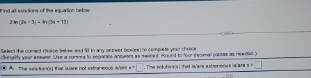 Find all solutions of the equation below
2 In (2x-3)=ln (3x+13)
Select the correct choice below and fill in any answer box(es) to complete your choice
(Simplify your answer. Uise a comma to separate answers as needed. Round to four decimal places as needed.)
A. The solution(s) that is are not extraneous is/are x=□. . The solution(s) that is/are extraneous is/are x=□.