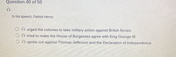 In his speech, Patrick Henry:
∩ urged the colonies to take military action against British forces.
tried to make the House of Burgesses agree with King George III.
spoke out against Thomas Jefferson and the Declaration of Independence.