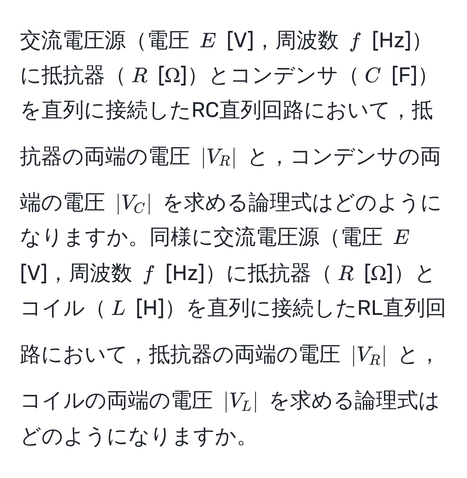 交流電圧源電圧 $E$ [V]，周波数 $f$ [Hz]に抵抗器$R$ [Ω]とコンデンサ$C$ [F]を直列に接続したRC直列回路において，抵抗器の両端の電圧 $|V_R|$ と，コンデンサの両端の電圧 $|V_C|$ を求める論理式はどのようになりますか。同様に交流電圧源電圧 $E$ [V]，周波数 $f$ [Hz]に抵抗器$R$ [Ω]とコイル$L$ [H]を直列に接続したRL直列回路において，抵抗器の両端の電圧 $|V_R|$ と，コイルの両端の電圧 $|V_L|$ を求める論理式はどのようになりますか。