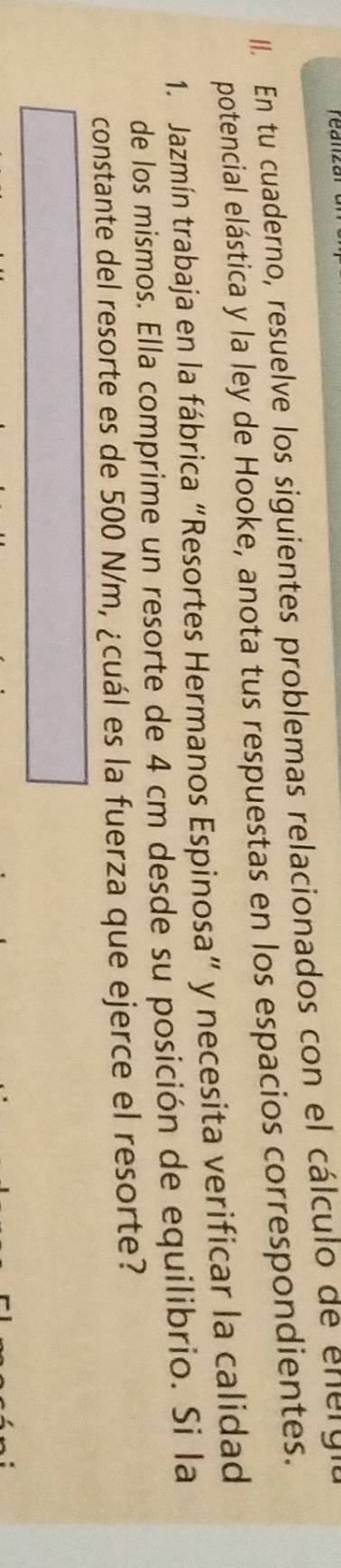 En tu cuaderno, resuelve los siguientes problemas relacionados con el cálculo de energi 
potencial elástica y la ley de Hooke, anota tus respuestas en los espacios correspondientes. 
1. Jazmín trabaja en la fábrica “Resortes Hermanos Espinosa” y necesita verificar la calidad 
de los mismos. Ella comprime un resorte de 4 cm desde su posición de equilibrio. Si la 
constante del resorte es de 500 N/m, ¿cuál es la fuerza que ejerce el resorte?