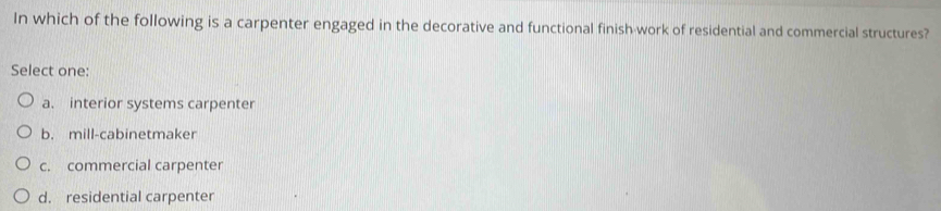 In which of the following is a carpenter engaged in the decorative and functional finish work of residential and commercial structures?
Select one:
a. interior systems carpenter
b. mill-cabinetmaker
c. commercial carpenter
d. residential carpenter