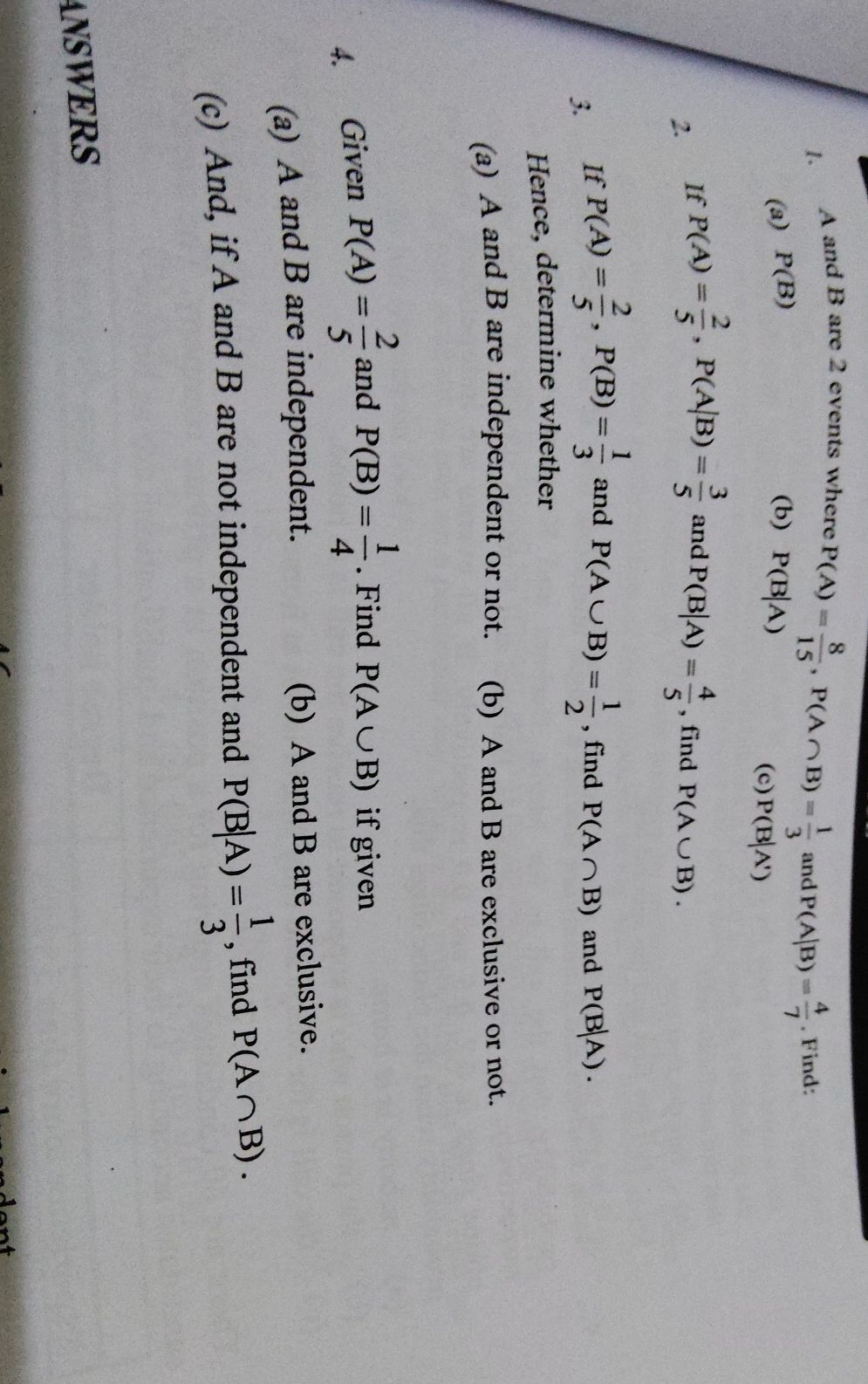 A and B are 2 events where
P(A)= 8/15 , P(A∩ B)= 1/3  and P(A|B)= 4/7 . Find: 
(a) P(B) (b) P(B|A)
(c) P(B|A')
2. If P(A)= 2/5 , P(A|B)= 3/5  and P(B|A)= 4/5  , find P(A∪ B). 
3. If P(A)= 2/5 , P(B)= 1/3  and P(A∪ B)= 1/2  , find P(A∩ B) and P(B|A). 
Hence, determine whether 
(a) A and B are independent or not. . (b) A and B are exclusive or not. 
4. Given P(A)= 2/5  and P(B)= 1/4 . Find P(A∪ B) if given 
(a) A and B are independent. (b) A and B are exclusive. 
(c) And, if A and B are not independent and P(B|A)= 1/3  , find P(A∩ B). 
ANSWERS