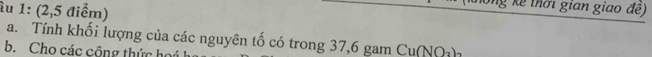 âu 1: (2,5 điểm) 
ng kê thời gian giao đề) 
a. Tính khối lượng của các nguyên tố có trong 37, 6 gam Cu(NO_3)_2
b. Cho các cộng thức họú