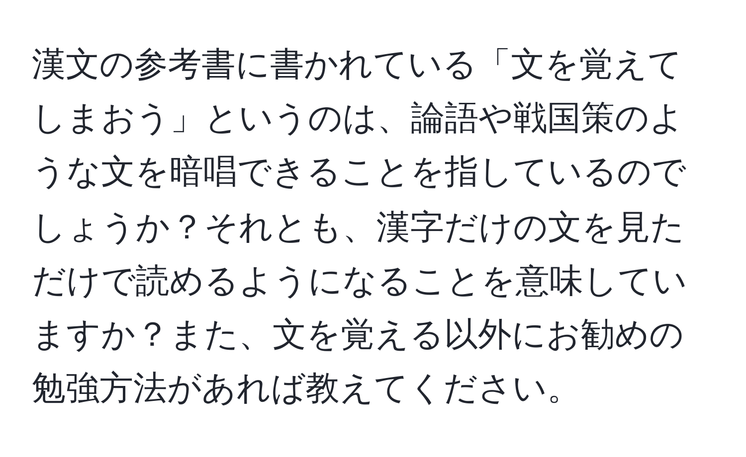 漢文の参考書に書かれている「文を覚えてしまおう」というのは、論語や戦国策のような文を暗唱できることを指しているのでしょうか？それとも、漢字だけの文を見ただけで読めるようになることを意味していますか？また、文を覚える以外にお勧めの勉強方法があれば教えてください。