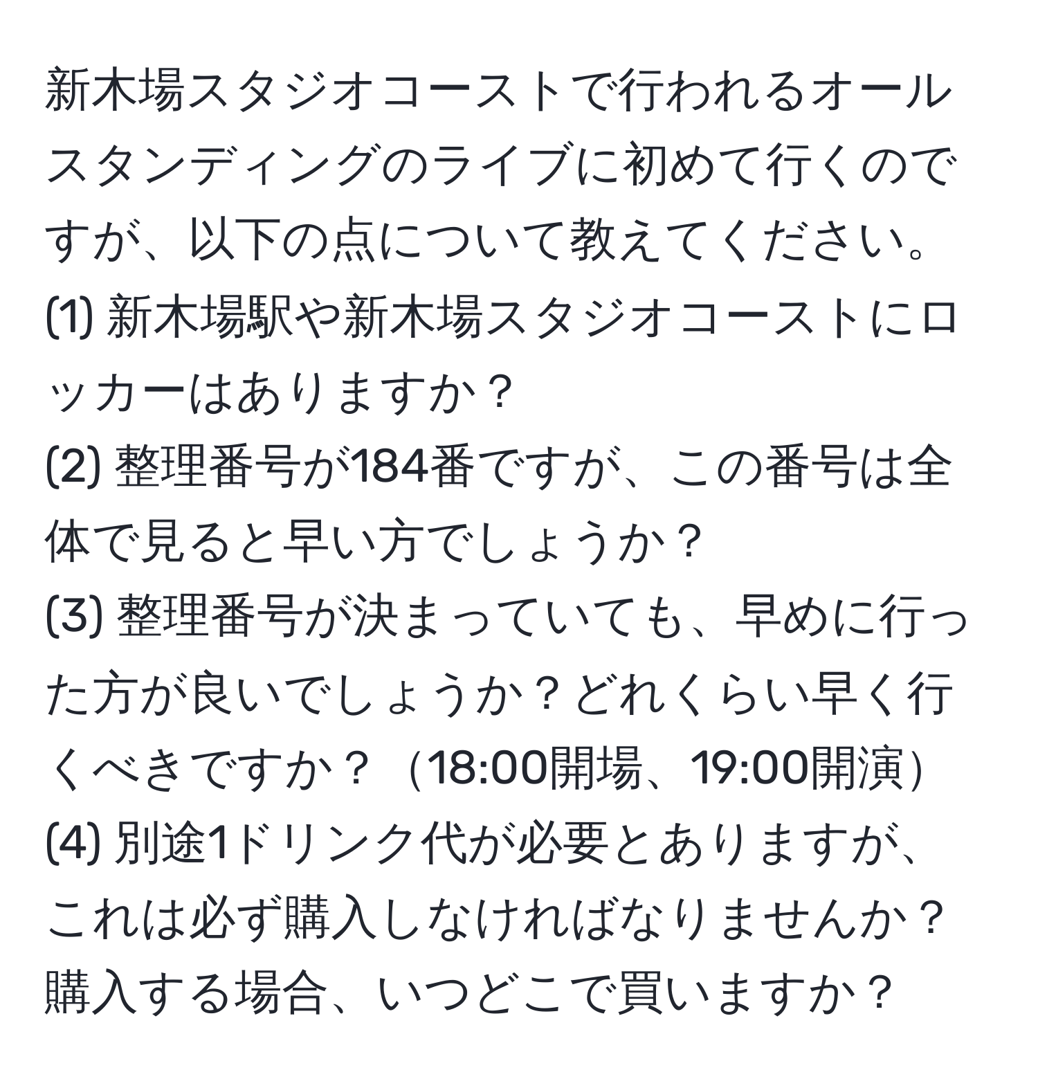 新木場スタジオコーストで行われるオールスタンディングのライブに初めて行くのですが、以下の点について教えてください。  
(1) 新木場駅や新木場スタジオコーストにロッカーはありますか？  
(2) 整理番号が184番ですが、この番号は全体で見ると早い方でしょうか？  
(3) 整理番号が決まっていても、早めに行った方が良いでしょうか？どれくらい早く行くべきですか？18:00開場、19:00開演  
(4) 別途1ドリンク代が必要とありますが、これは必ず購入しなければなりませんか？購入する場合、いつどこで買いますか？