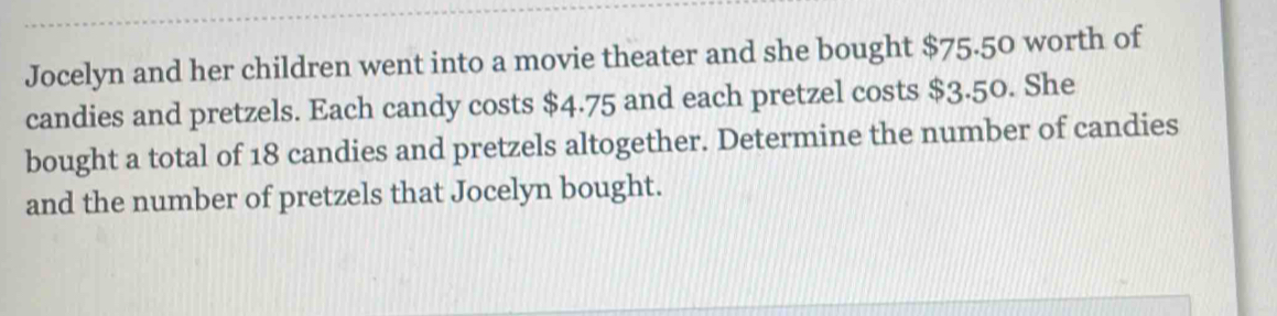 Jocelyn and her children went into a movie theater and she bought $75.50 worth of 
candies and pretzels. Each candy costs $4.75 and each pretzel costs $3.50. She 
bought a total of 18 candies and pretzels altogether. Determine the number of candies 
and the number of pretzels that Jocelyn bought.