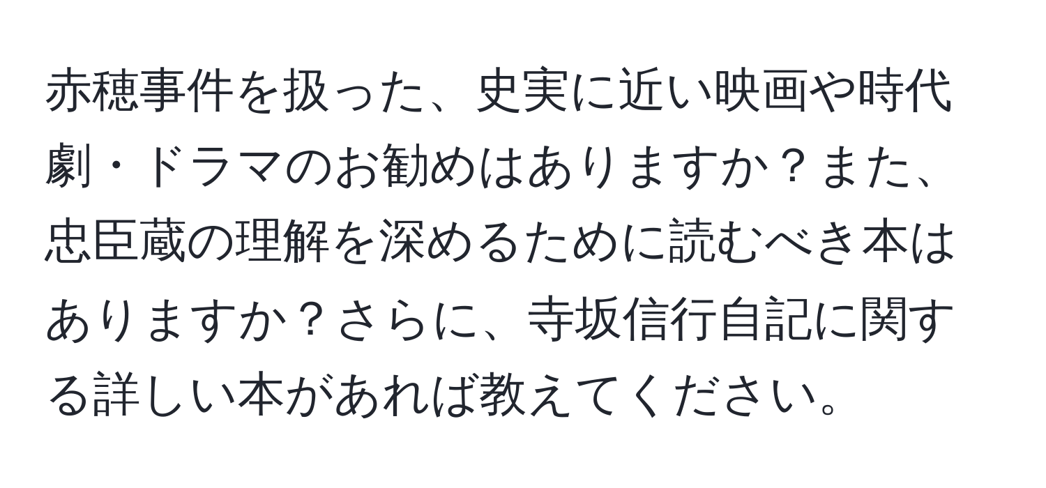 赤穂事件を扱った、史実に近い映画や時代劇・ドラマのお勧めはありますか？また、忠臣蔵の理解を深めるために読むべき本はありますか？さらに、寺坂信行自記に関する詳しい本があれば教えてください。