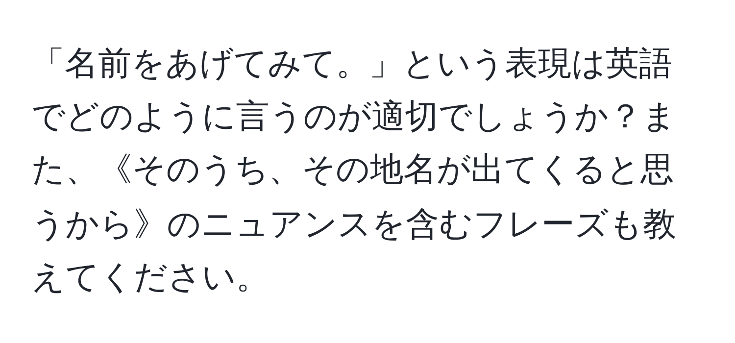 「名前をあげてみて。」という表現は英語でどのように言うのが適切でしょうか？また、《そのうち、その地名が出てくると思うから》のニュアンスを含むフレーズも教えてください。